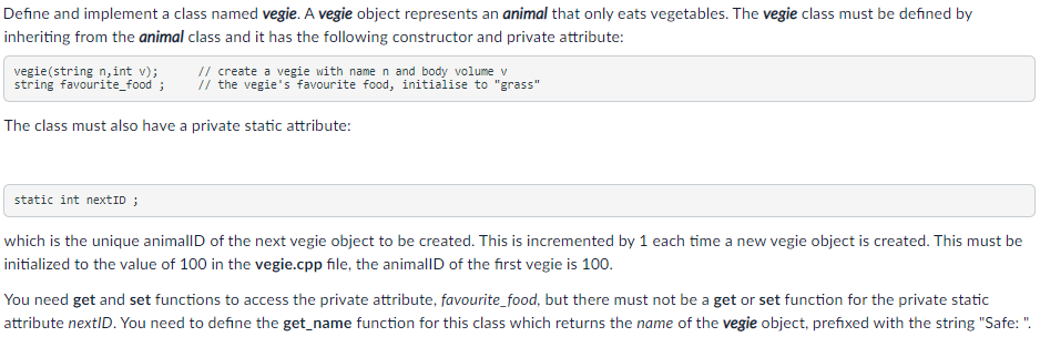 Define and implement a class named vegie. A vegie object represents an animal that only eats vegetables. The vegie class must be defined by
inheriting from the animal class and it has the following constructor and private attribute:
vegie(string n,int v);
string favourite_food ;
// create a vegie with name n and body volume v
i/ the vegie's favourite food, initialise to "grass"
The class must also have a private static attribute:
static int nextID ;
which is the unique animallD of the next vegie object to be created. This is incremented by 1 each time a new vegie object is created. This must be
initialized to the value of 100 in the vegie.cpp file, the animallD of the first vegie is 100.
You need get and set functions to access the private attribute, favourite_food, but there must not be a get or set function for the private static
attribute nextID. You need to define the get_name function for this class which returns the name of the vegie object, prefixed with the string "Safe: ".
