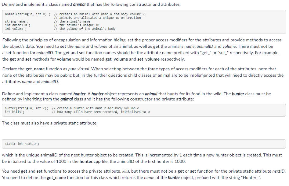 Define and implement a class named animal that has the following constructor and attributes:
animal(string n, int v) ; // creates an animal with name n and body volume v.
string name ;
int animalID ;
int volume ;
// animals are allocated a unique ID on creation
// the animal's name
// the animal's unique ID
// the volume of the animal's body
Following the principles of encapsulation and information hiding, set the proper access modifiers for the attributes and provide methods to access
the object's data. You need to set the name and volume of an animal, as well as get the animal's name, animallD and volume. There must not be
a set function for animallD. The get and set function names should be the attribute name prefixed with "get_" or "set_" respectively. For example,
the get and set methods for volume would be named get_volume and set_volume respectively.
Declare the get_name function as pure virtual. When selecting between the three types of access modifiers for each of the attributes, note that
none of the attributes may be public but, in the further questions child classes of animal are to be implemented that will need to directly access the
attributes name and animallD.
Define and implement a class named hunter. A hunter object represents an animal that hunts for its food in the wild. The hunter class must be
defined by inheriting from the animal class and it has the following constructor and private attribute:
hunter(string n, int v); // create a hunter with name n and body volume v
int kills ;
// how many kills have been recorded, initialised to e
The class must also have a private static attribute:
static int nextID ;
which is the unique animallD of the next hunter object to be created. This is incremented by 1 each time a new hunter object is created. This must
be initialized to the value of 1000 in the hunter.cpp file, the animallD of the first hunter is 1000.
You need get and set functions to access the private attribute, kills, but there must not be a get or set function for the private static attribute nextID.
You need to define the get_name function for this class which returns the name of the hunter object, prefixed with the string "Hunter: ".
