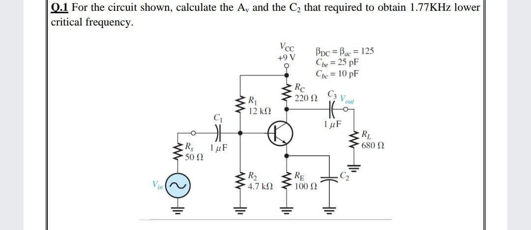 0.1 For the circuit shown, calculate the A, and the C2 that required to obtain 1.77KHZ lower
critical frequency.
VcC
Bpc = Bạc = 125
Cbe = 25 pF
Che = 10 pF
+9 V
Rc
220 N
C3 V out
R1
12 k2
C1
1 µF
RL
680 N
R,
1 µF
500
R2
RE
C2
Vin
4.7 kN
100 2
