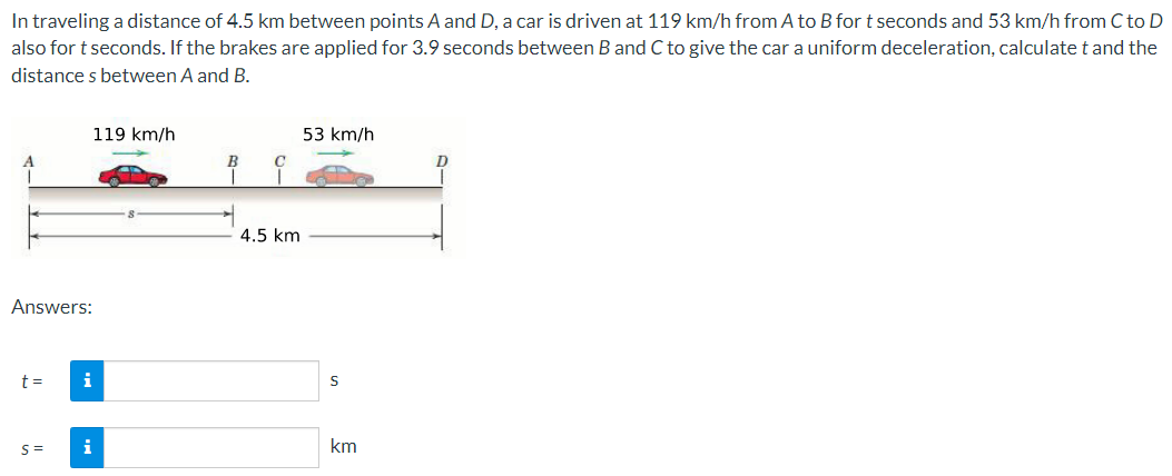 In traveling a distance of 4.5 km between points A and D, a car is driven at 119 km/h from A to B for t seconds and 53 km/h from C to D
also for t seconds. If the brakes are applied for 3.9 seconds between B and C to give the car a uniform deceleration, calculate t and the
distances between A and B.
Answers:
t =
S=
i
i
119 km/h
B
T
C
4.5 km
53 km/h
S
km
D