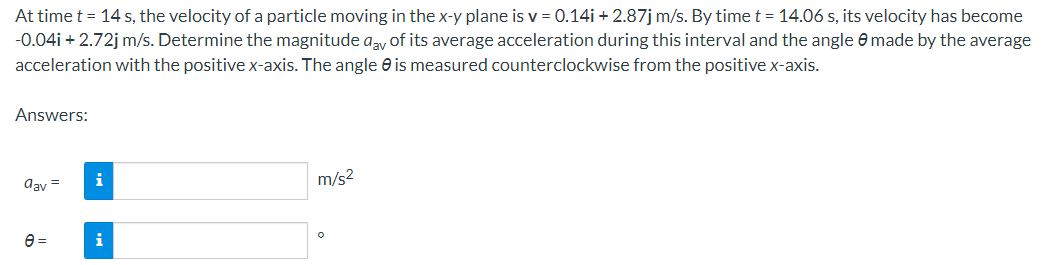 At time t = 14 s, the velocity of a particle moving in the x-y plane is v = 0.14i + 2.87j m/s. By time t = 14.06 s, its velocity has become
-0.04i +2.72j m/s. Determine the magnitude aay of its average acceleration during this interval and the angle made by the average
acceleration with the positive x-axis. The angle is measured counterclockwise from the positive x-axis.
Answers:
aav=
e=
i
i
m/s²
