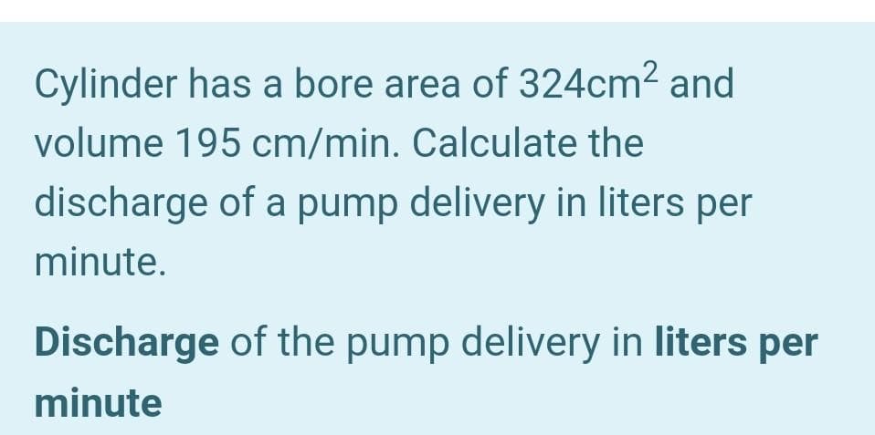 Cylinder has a bore area of 324cm2 and
volume 195 cm/min. Calculate the
discharge of a pump delivery in liters per
minute.
Discharge of the pump delivery in liters per
minute
