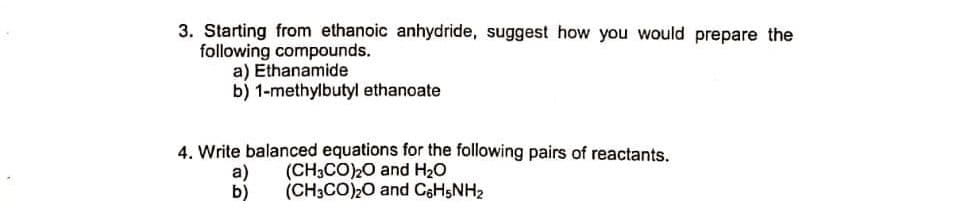 3. Starting from ethanoic anhydride, suggest how you would prepare the
following compounds.
a) Ethanamide
b) 1-methylbutyl ethanoate
4. Write balanced equations for the following pairs of reactants.
a)
(CH3CO)20 and H20
b)
(CH3CO)20 and C6HSNH2
