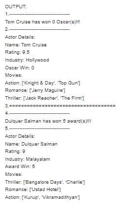 OUTPUT:
1.-----
Tom Cruise has won 0 Oscar(s)!!
2.--
Actor Details:
Name: Tom Cruise
Rating: 9.5
Industry: Hollywood
Oscar Win: 0
Movies:
Action: ['Knight & Day'. 'Top Gun']
Romance: ['Jerry Maguire']
Thriller: ['Jack Reacher', The Firm']
3.=
4.-
Dulquer Salman has won 5 award(s)!!
5.-----
Actor Details:
Name: Dulquer Salman
Rating: 9
Industry: Malayalam
Award Win: 5
Movies:
Thriller: ['Bangalore Days', 'Charlie')
Romance: ['Ustad Hotel]
Action: ['Kurup'. "Vikramadithyan']
