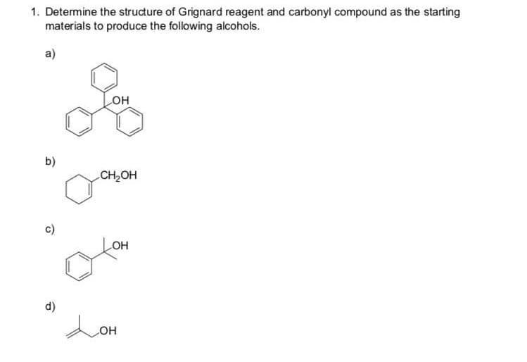 1. Determine the structure of Grignard reagent and carbonyl compound as the starting
materials to produce the following alcohols.
a)
он
b)
CH2OH
c)
OH
d)
Lon
