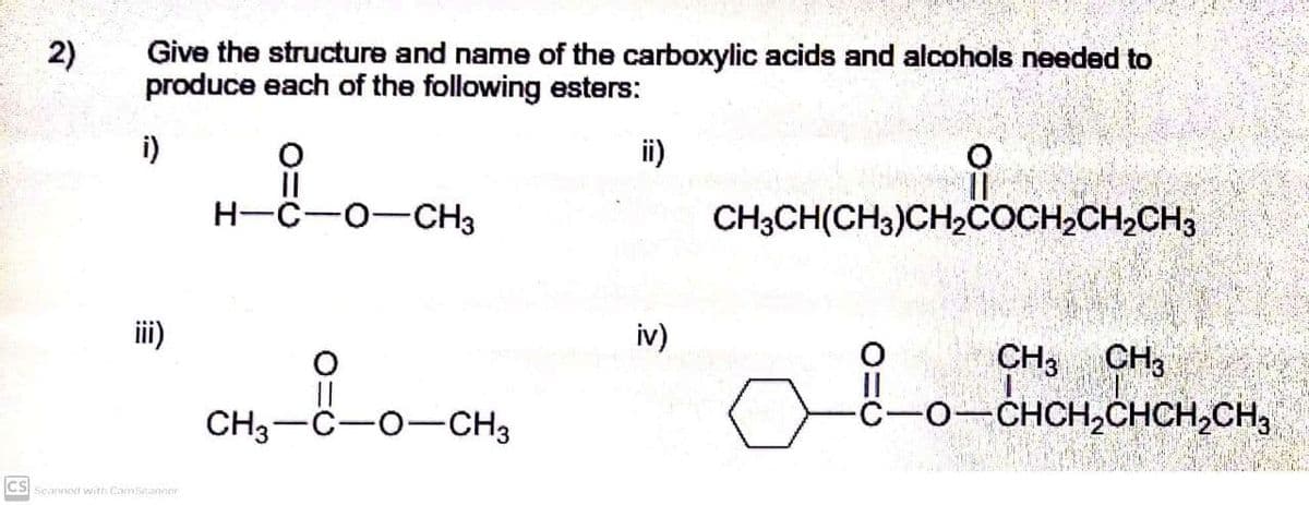Give the structure and name of the carboxylic acids and alcohols needed to
produce each of the following esters:
2)
i)
ii)
of
H-C-0-CH3
CH3CH(CH3)CH2COCH2CH2CH3
iii)
iv)
||
CH3-C-0-CH3
CH, CH3
-CHCH,CHCH,CH,
So
ES ScanneNI with CamScanner

