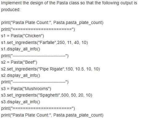 Implement the design of the Pasta class so that the following output is
produced:
print("Pasta Plate Count:", Pasta.pasta_plate_count)
print(":
==")
s1 = Pasta("Chicken")
s1.set_ingredients("Farfalle",250, 11, 40, 10)
s1.display_all_info()
print("---
s2 = Pasta("Beef")
s2.set_ingredients("Pipe Rigate", 150, 10.5, 10, 10)
")
s2.display_all_info()
print("---
-")
s3 = Pasta("Mushrooms")
s3.set_ingredients("Spaghetti",500, 50, 20, 10)
s3.display_all_info()
print("=
===")
print("Pasta Plate Count:", Pasta.pasta_plate_count)
