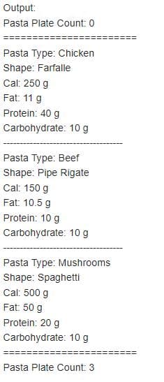 Output:
Pasta Plate Count: 0
Pasta Type: Chicken
Shape: Farfalle
Cal: 250 g
Fat: 11 g
Protein: 40 g
Carbohydrate: 10 g
Pasta Type: Beef
Shape: Pipe Rigate
Cal: 150 g
Fat: 10.5 g
Protein: 10 g
Carbohydrate: 10 g
Pasta Type: Mushrooms
Shape: Spaghetti
Cal: 500 g
Fat: 50 g
Protein: 20 g
Carbohydrate: 10 g
Pasta Plate Count: 3
