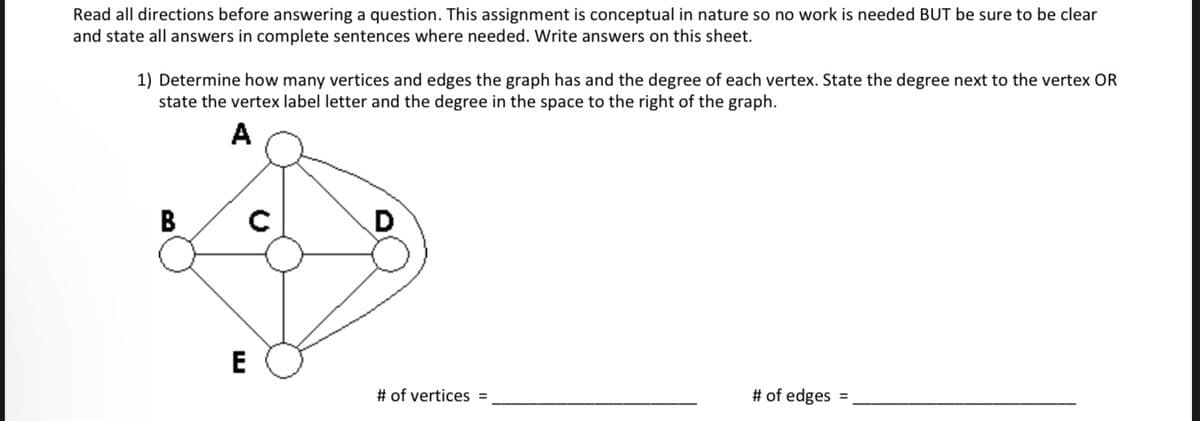 Read all directions before answering a question. This assignment is conceptual in nature so no work is needed BUT be sure to be clear
and state all answers in complete sentences where needed. Write answers on this sheet.
1) Determine how many vertices and edges the graph has and the degree of each vertex. State the degree next to the vertex OR
state the vertex label letter and the degree in the space to the right of the graph.
A
B
E
с
D
# of vertices =
# of edges
=