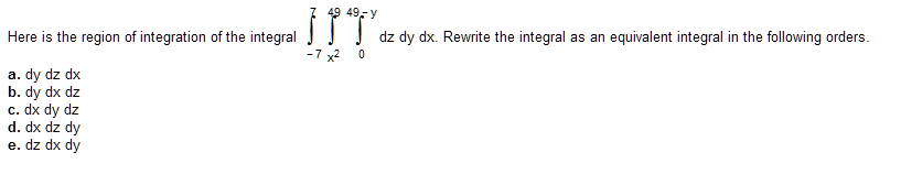 Here is the region of integration of the integral
a. dy dz dx
b. dy dx dz
c. dx dy dz
d. dx dz dy
e. dz dx dy
49 49-y
1
-7 x²
0
dz dy dx. Rewrite the integral as an equivalent integral in the following orders.