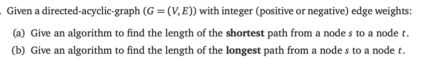 Given a directed-acyclic-graph (G = (V,E)) with integer (positive or negative) edge weights:
(a) Give an algorithm to find the length of the shortest path from a node s to a node t.
(b) Give an algorithm to find the length of the longest path from a node s to a node t.