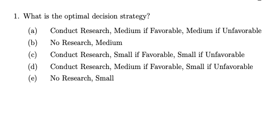 1. What is the optimal decision strategy?
(a)
(b)
(c)
(d)
(e)
Conduct Research, Medium if Favorable, Medium if Unfavorable
No Research, Medium
Conduct Research, Small if Favorable, Small if Unfavorable
Conduct Research, Medium if Favorable, Small if Unfavorable
No Research, Small