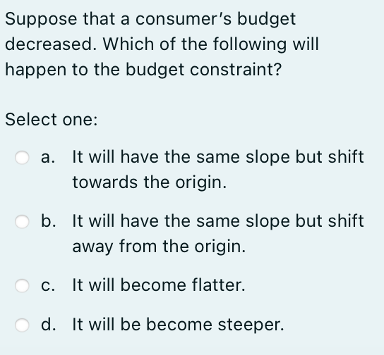 Suppose that a consumer's budget
decreased. Which of the following will
happen to the budget constraint?
Select one:
It will have the same slope but shift
towards the origin.
Ob. It will have the same slope but shift
away from the origin.
c. It will become flatter.
Od. It will be become steeper.
