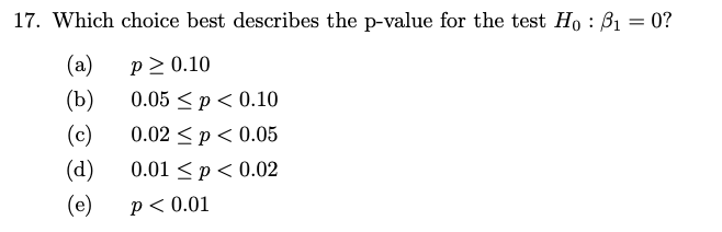 17. Which choice best describes the p-value for the test Ho : 3₁ = 0?
(a)
(b)
(c)
(d)
(e)
P≥ 0.10
0.05 ≤p < 0.10
0.02 p < 0.05
0.01 < p < 0.02
P < 0.01