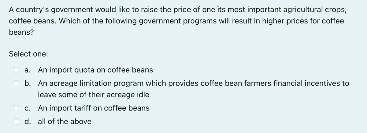 A country's government would like to raise the price of one its most important agricultural crops,
coffee beans. Which of the following government programs will result in higher prices for coffee
beans?
Select one:
a.
An import quota on coffee beans
b. An acreage limitation program which provides coffee bean farmers financial incentives to
leave some of their acreage idle
C.
An import tariff on coffee beans
d. all of the above
