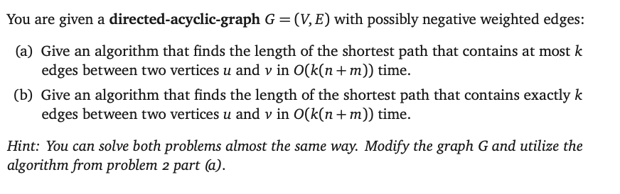 You are given a directed-acyclic-graph G = (V,E) with possibly negative weighted edges:
(a) Give an algorithm that finds the length of the shortest path that contains at most k
edges between two vertices u and v in O(k(n+m)) time.
(b) Give an algorithm that finds the length of the shortest path that contains exactly k
edges between two vertices u and v in O(k(n+m)) time.
Hint: You can solve both problems almost the same way. Modify the graph G and utilize the
algorithm from problem 2 part (a).