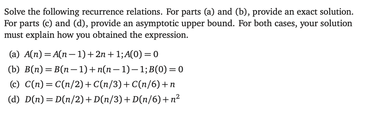 Solve the following recurrence relations. For parts (a) and (b), provide an exact solution.
For parts (c) and (d), provide an asymptotic upper bound. For both cases, your solution
must explain how you obtained the expression.
(a) A(n) = A(n − 1) + 2n + 1; A(0) = 0
(b) B(n)= B(n − 1) + n(n − 1)− 1;B(0) =0
(c) C(n) = C(n/2) + C(n/3)+C(n/6)+n
(d) D(n) = D(n/2) + D(n/3) +D(n/6)+n²