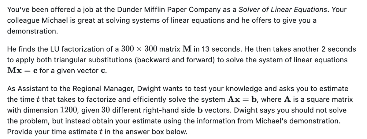 You've been offered a job at the Dunder Mifflin Paper Company as a Solver of Linear Equations. Your
colleague Michael is great at solving systems of linear equations and he offers to give you a
demonstration.
He finds the LU factorization of a 300 x 300 matrix M in 13 seconds. He then takes another 2 seconds
to apply both triangular substitutions (backward and forward) to solve the system of linear equations
Mx = c for a given vector c.
As Assistant to the Regional Manager, Dwight wants to test your knowledge and asks you to estimate
the time t that takes to factorize and efficiently solve the system Ax = b, where A is a square matrix
with dimension 1200, given 30 different right-hand side b vectors. Dwight says you should not solve
the problem, but instead obtain your estimate using the information from Michael's demonstration.
Provide your time estimate t in the answer box below.