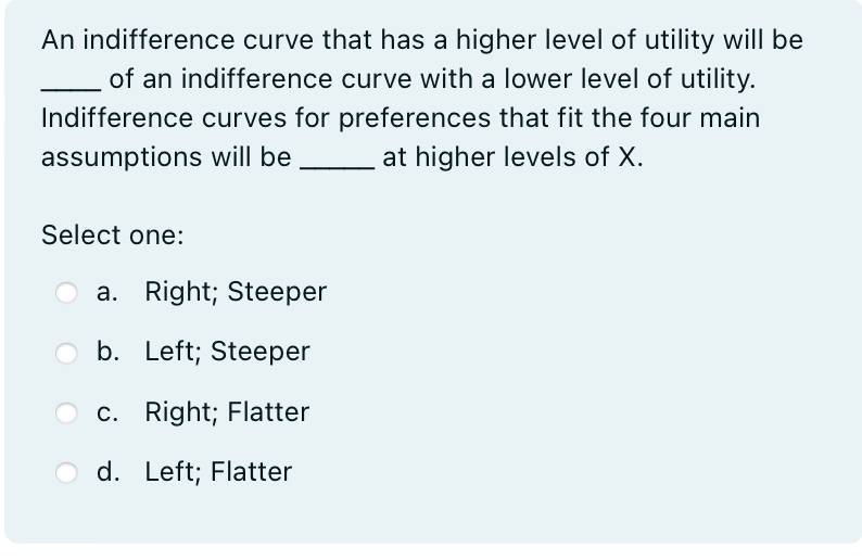 An indifference curve that has a higher level of utility will be
of an indifference curve with a lower level of utility.
Indifference curves for preferences that fit the four main
assumptions will be at higher levels of X.
Select one:
a. Right; Steeper
b. Left; Steeper
c. Right; Flatter
d. Left; Flatter