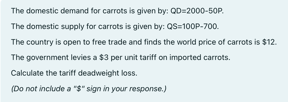 The domestic demand for carrots is given by: QD=2000-50P.
The domestic supply for carrots is given by: QS=100P-700.
The country is open to free trade and finds the world price of carrots is $12.
The government levies a $3 per unit tariff on imported carrots.
Calculate the tariff deadweight loss.
(Do not include a "$" sign in your response.)