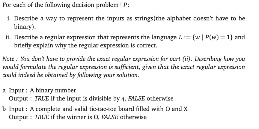 For each of the following decision problem¹ P:
i. Describe a way to represent the inputs as strings (the alphabet doesn't have to be
binary).
ii. Describe a regular expression that represents the language L := {w | P(w) = 1} and
briefly explain why the regular expression is correct.
Note: You don't have to provide the exact regular expression for part (ii). Describing how you
would formulate the regular expression is sufficient, given that the exact regular expression
could indeed be obtained by following your solution.
a Input: A binary number
Output: TRUE if the input is divisible by 4, FALSE otherwise
b Input: A complete and valid tic-tac-toe board filled with O and X
Output: TRUE if the winner is O, FALSE otherwise