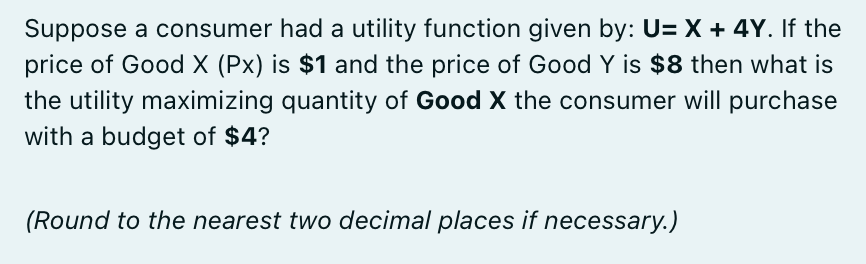 Suppose a consumer had a utility function given by: U=X + 4Y. If the
price of Good X (Px) is $1 and the price of Good Y is $8 then what is
the utility maximizing quantity of Good X the consumer will purchase
with a budget of $4?
(Round to the nearest two decimal places if necessary.)