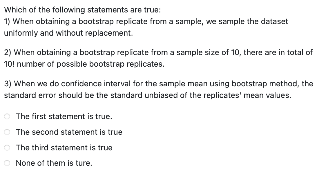 Which of the following statements are true:
1) When obtaining a bootstrap replicate from a sample, we sample the dataset
uniformly and without replacement.
2) When obtaining a bootstrap replicate from a sample size of 10, there are in total of
10! number of possible bootstrap replicates.
3) When we do confidence interval for the sample mean using bootstrap method, the
standard error should be the standard unbiased of the replicates' mean values.
The first statement is true.
The second statement is true
The third statement is true
None of them is ture.