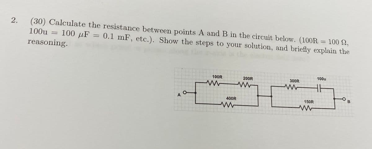 2.
(30) Calculate the resistance between points A and B in the circuit below. (100R = 100 N,
100u
100 µF = 0.1 mF, etc.). Show the steps to your solution, and briefly explain the
reasoning.
100u
100R
200R
300R
400R
150R
