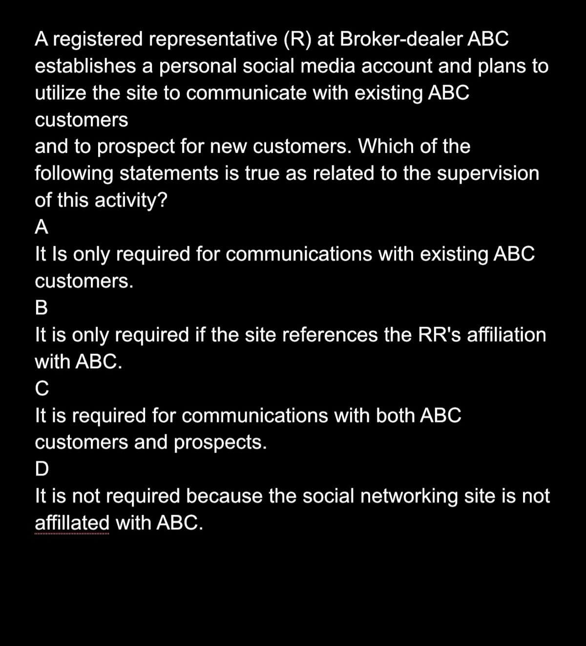 A registered representative (R) at Broker-dealer ABC
establishes a personal social media account and plans to
utilize the site to communicate with existing ABC
customers
and to prospect for new customers. Which of the
following statements is true as related to the supervision
of this activity?
A
It Is only required for communications with existing ABC
customers.
B
It is only required if the site references the RR's affiliation
with ABC.
C
It is required for communications with both ABC
customers and prospects.
D
It is not required because the social networking site is not
affillated with ABC.