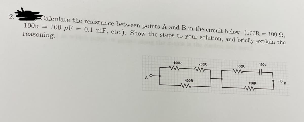 Calculate the resistance between points A and B in the circuit below. (100R = 100 N,
100u = 100 µF
2.
= 0.1 mF, etc.). Show the steps to your solution, and briefly explain the
%3D
reasoning.
100R
200R
100u
300R
A
400R
150R
