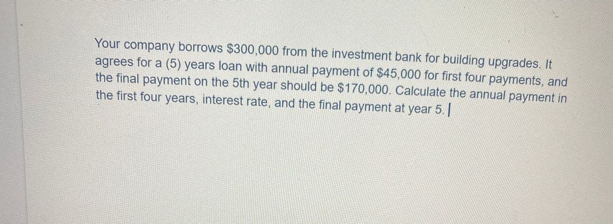 Your company borrows $300,000 from the investment bank for building upgrades. It
agrees for a (5) years loan with annual payment of $45,000 for first four payments, and
the final payment on the 5th year should be $170,000. Calculate the annual payment in
the first four years, interest rate, and the final payment at year 5. |
