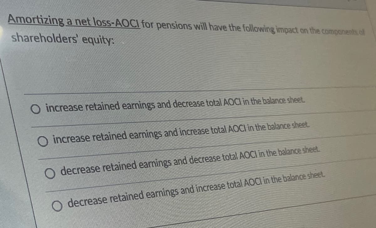 Amortizing a net loss-AOCI for pensions will have the following impact on the components of
shareholders' equity:
O increase retained earnings and decrease total AOCI in the balance sheet.
O increase retained earnings and increase total AOCI in the balance sheet.
O decrease retained earnings and decrease total AOCI in the balance sheet.
O decrease retained earnings and increase total AOCI in the balance sheet.