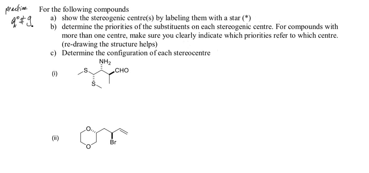 prectine
For the following compounds
a) show the stereogenic centre(s) by labeling them with a star (*)
b) determine the priorities of the substituents on each stereogenic centre. For compounds with
more than one centre, make sure you clearly indicate which priorities refer to which centre.
(re-drawing the structure helps)
c) Determine the configuration of each stereocentre
NH2
СНО
(i)
(ii)
Br
