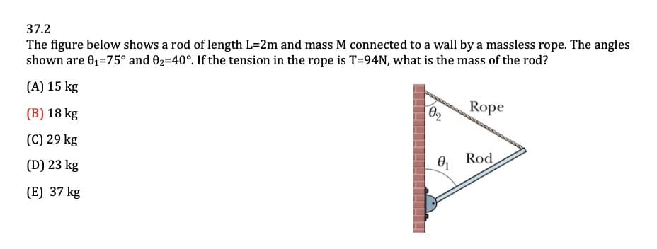 37.2
The figure below shows a rod of length L=2m and mass M connected to a wall by a massless rope. The angles
shown are 0₁=75° and 9₂=40°. If the tension in the rope is T=94N, what is the mass of the rod?
(A) 15 kg
(B) 18 kg
(C) 29 kg
(D) 23 kg
(E) 37 kg
0₂
0₁
Rope
Rod