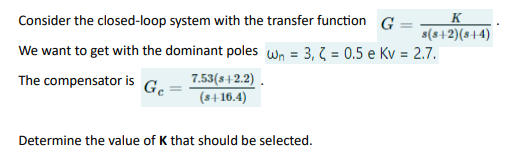 Consider the closed-loop system with the transfer function G
We want to get with the dominant poles wn = 3,2 = 0.5 e Kv = 2.7.
The compensator is
Ge
7.53(8+2.2).
(s+16.4)
K
s(s+2)(8+4)
Determine the value of K that should be selected.