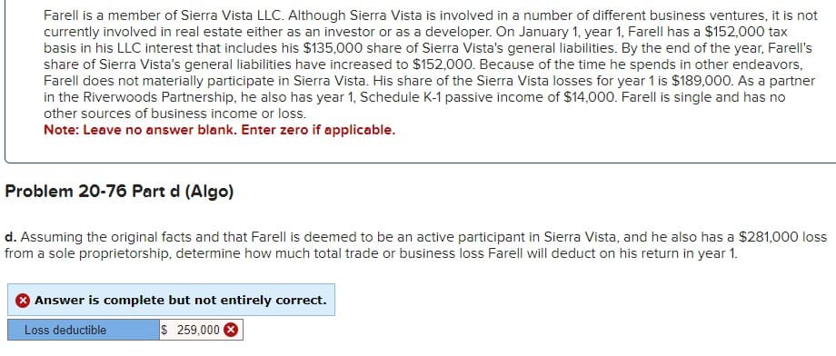 Farell is a member of Sierra Vista LLC. Although Sierra Vista is involved in a number of different business ventures, it is not
currently involved in real estate either as an investor or as a developer. On January 1, year 1, Farell has a $152,000 tax
basis in his LLC interest that includes his $135,000 share of Sierra Vista's general liabilities. By the end of the year, Farell's
share of Sierra Vista's general liabilities have increased to $152,000. Because of the time he spends in other endeavors,
Farell does not materially participate in Sierra Vista. His share of the Sierra Vista losses for year 1 is $189,000. As a partner
in the Riverwoods Partnership, he also has year 1, Schedule K-1 passive income of $14,000. Farell is single and has no
other sources of business income or loss.
Note: Leave no answer blank. Enter zero if applicable.
Problem 20-76 Part d (Algo)
d. Assuming the original facts and that Farell is deemed to be an active participant in Sierra Vista, and he also has a $281,000 loss
from a sole proprietorship, determine how much total trade or business loss Farell will deduct on his return in year 1.
Answer is complete but not entirely correct.
Loss deductible
$ 259,000
