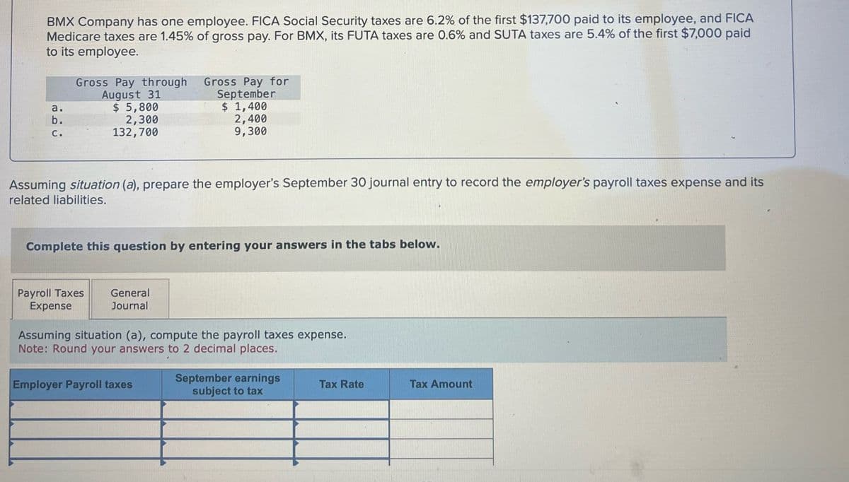 BMX Company has one employee. FICA Social Security taxes are 6.2% of the first $137,700 paid to its employee, and FICA
Medicare taxes are 1.45% of gross pay. For BMX, its FUTA taxes are 0.6% and SUTA taxes are 5.4% of the first $7,000 paid
to its employee.
b.
ن فة
Gross Pay through
August 31
$ 5,800
2,300
132,700
Gross Pay for
September
$ 1,400
2,400
9,300
Assuming situation (a), prepare the employer's September 30 journal entry to record the employer's payroll taxes expense and its
related liabilities.
Complete this question by entering your answers in the tabs below.
Payroll Taxes General
Expense
Journal
Assuming situation (a), compute the payroll taxes expense.
Note: Round your answers to 2 decimal places.
Employer Payroll taxes
September earnings
subject to tax
Tax Rate
Tax Amount