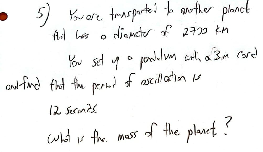 5) You are trasported to another planet
that hos
a diameter of 2720 KM
Q
You set up a pedilum with a 3m cord
and find that the period of oscillation is
12 seconds.
what is the
mass of the planet?