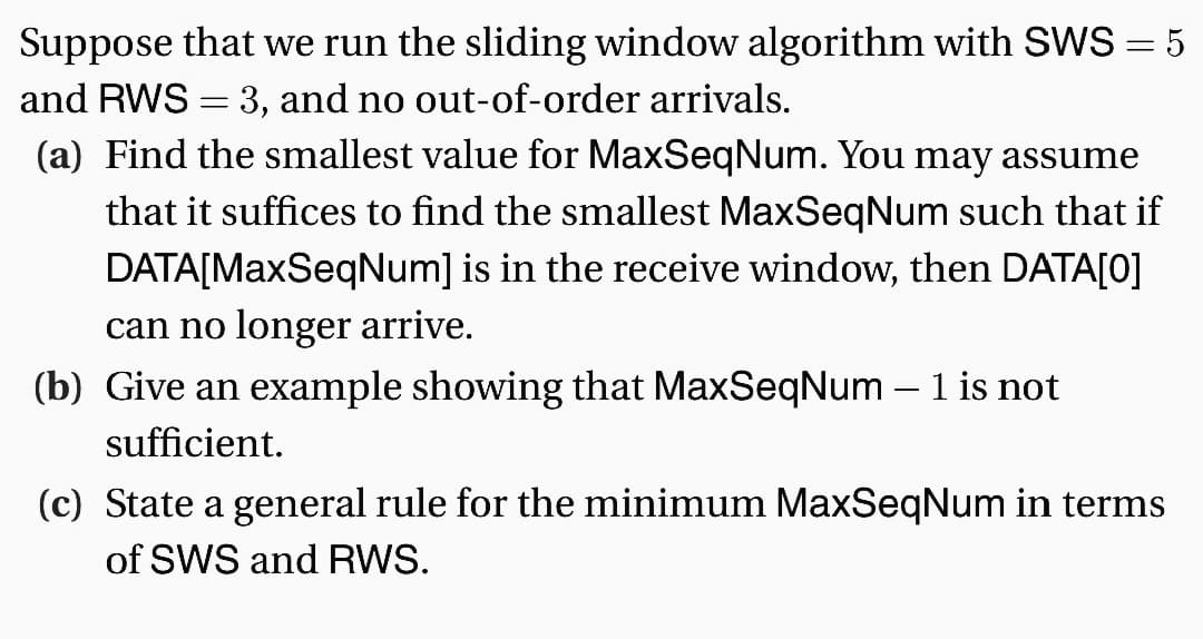 Suppose that we run the sliding window algorithm with SWS = 5
and RWS = 3, and no out-of-order arrivals.
(a) Find the smallest value for MaxSeqNum. You may assume
that it suffices to find the smallest MaxSeqNum such that if
DATA[MaxSeqNum] is in the receive window, then DATA[0]
can no longer arrive.
(b) Give an example showing that MaxSeqNum - 1 is not
sufficient.
(c) State a general rule for the minimum MaxSeqNum in terms
of SWS and RWS.