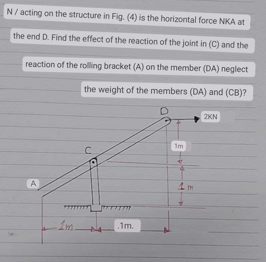 N / acting on the structure in Fig. (4) is the horizontal force NKA at
the end D. Find the effect of the reaction of the joint in (C) and the
reaction of the rolling bracket (A) on the member (DA) neglect
the weight of the members (DA) and (CB)?
2KN
1m
C
*
A
1m
N
.1m.
1m