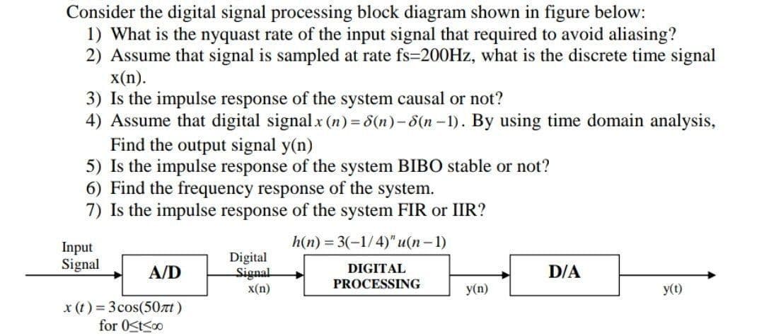 Consider the digital signal processing block diagram shown in figure below:
1) What is the nyquast rate of the input signal that required to avoid aliasing?
2) Assume that signal is sampled at rate fs-200Hz, what is the discrete time signal
x(n).
3) Is the impulse response of the system causal or not?
4) Assume that digital signal x (n) = 8(n)-8(n-1). By using time domain analysis,
Find the output signal y(n)
5) Is the impulse response of the system BIBO stable or not?
6) Find the frequency response of the system.
7) Is the impulse response of the system FIR or IIR?
h(n) = 3(-1/4)" u(n-1)
Input
Digital
Signal
A/D
Signal
DIGITAL
PROCESSING
D/A
x(n)
y(n)
y(t)
x (t) = 3 cos(507)
for 0<t≤00