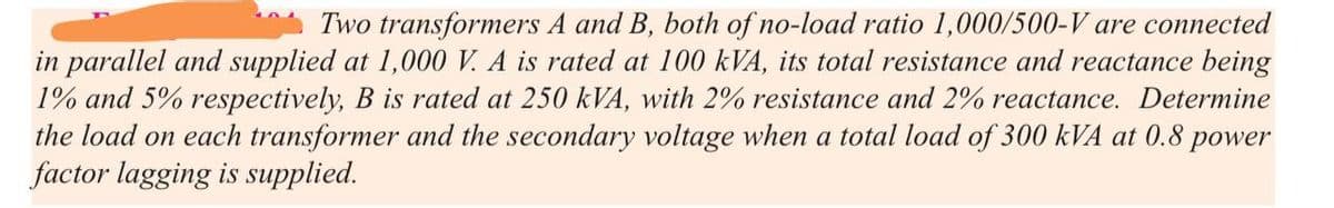 Two transformers A and B, both of no-load ratio 1,000/500-V are connected
in parallel and supplied at 1,000 V. A is rated at 100 kVA, its total resistance and reactance being
1% and 5% respectively, B is rated at 250 kVA, with 2% resistance and 2% reactance. Determine
the load on each transformer and the secondary voltage when a total load of 300 kVA at 0.8 power
factor lagging is supplied.