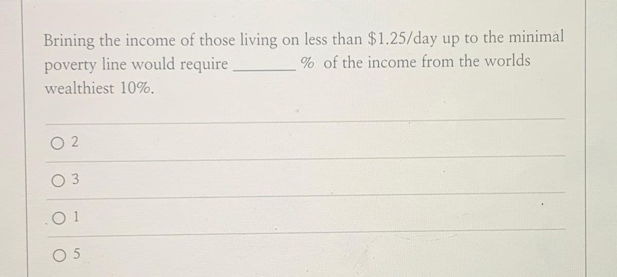 Brining the income of those living on less than $1.25/day up to the minimal
poverty line would require
% of the income from the worlds
wealthiest 10%.
02
03
01
05