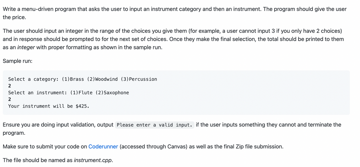Write a menu-driven program that asks the user to input an instrument category and then an instrument. The program should give the user
the price.
The user should input an integer in the range of the choices you give them (for example, a user cannot input 3 if you only have 2 choices)
and in response should be prompted to for the next set of choices. Once they make the final selection, the total should be printed to them
as an integer with proper formatting as shown in the sample run.
Sample run:
Select a category: (1)Brass (2) Woodwind (3) Percussion
Select an instrument: (1) Flute (2) Saxophone
Your instrument will be $425.
Ensure you are doing input validation, output Please enter a valid input. if the user inputs something they cannot and terminate the
program.
Make sure to submit your code on Coderunner (accessed through Canvas) as well as the final Zip file submission.
The file should be named as instrument.cpp.