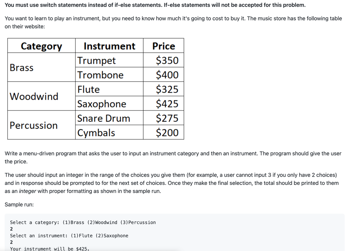 You must use switch statements instead of if-else statements. If-else statements will not be accepted for this problem.
You want to learn to play an instrument, but you need to know how much it's going to cost to buy it. The music store has the following table
on their website:
Category
Brass
Woodwind
Percussion
Instrument
Trumpet
Trombone
Flute
Saxophone
Snare Drum
Cymbals
Price
$350
$400
$325
$425
$275
$200
Write a menu-driven program that asks the user to input an instrument category and then an instrument. The program should give the user
the price.
The user should input an integer in the range of the choices you give them (for example, a user cannot input 3 if you only have 2 choices)
and in response should be prompted to for the next set of choices. Once they make the final selection, the total should be printed to them
as an integer with proper formatting as shown in the sample run.
Sample run:
Select a category: (1) Brass (2) Woodwind (3) Percussion
2
Select an instrument: (1) Flute (2) Saxophone
2
Your instrument will be $425.