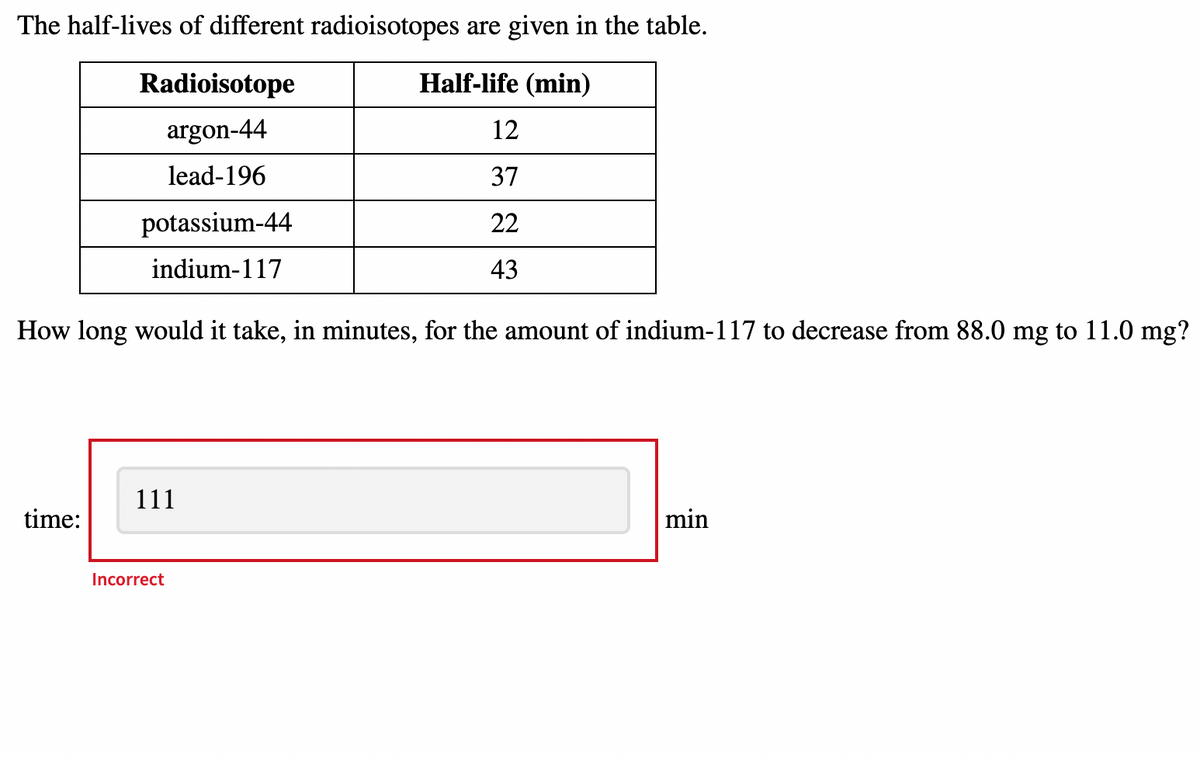 The half-lives of different radioisotopes are given in the table.
Radioisotope
Half-life (min)
argon-44
12
lead-196
37
potassium-44
22
indium-117
43
How long would it take, in minutes, for the amount of indium-117 to decrease from 88.0 mg to 11.0 mg?
111
time:
min
Incorrect
