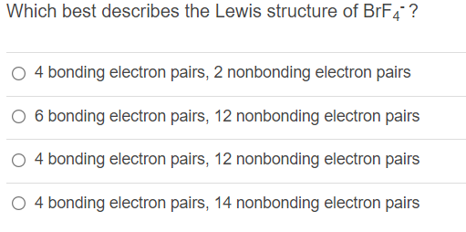 Which best describes the Lewis structure of BRF4 ?
O 4 bonding electron pairs, 2 nonbonding electron pairs
O 6 bonding electron pairs, 12 nonbonding electron pairs
O 4 bonding electron pairs, 12 nonbonding electron pairs
O 4 bonding electron pairs, 14 nonbonding electron pairs
