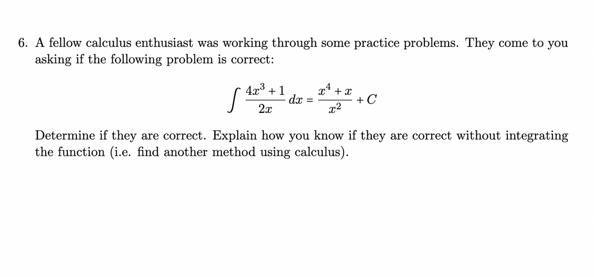 6. A fellow calculus enthusiast was working through some practice problems. They come to you
asking if the following problem is correct:
4x3 + 1
dx
x4 + x
+ C
x2
2x
Determine if they are correct. Explain how you know if they are correct without integrating
the function (i.e. find another method using calculus).
