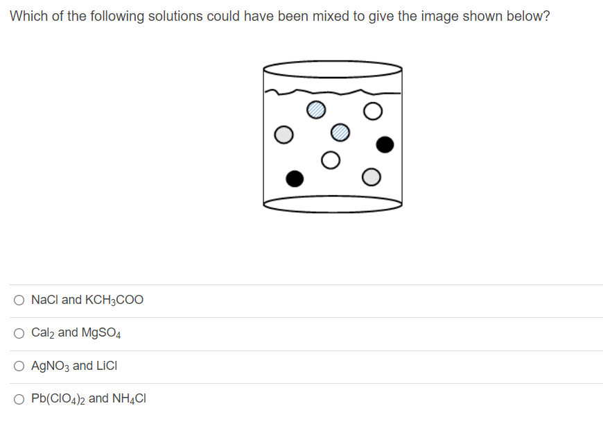 Which of the following solutions could have been mixed to give the image shown below?
O NaCl and KCH3COO
Cal2 and MgSO4
O AGNO3 and LiCI
O Pb(CIO4)2 and NH4CI
