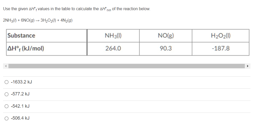 Use the given AH®; values in the table to calculate the AH xn of the reaction below.
2NH3() + 6NO(g) → 3H2O2() + 4N2(g)
Substance
NH3()
NO(g)
H2O2(1)
AH°; (kJ/mol)
264.0
90.3
-187.8
O -1633.2 kJ
O -577.2 kJ
O -542.1 kJ
-506.4 kJ
